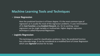 Machine Learning Tools and Techniques
• Linear Regression
Here the predicted function is of linear degree. It’s the most common type of
regression as it usually fits most of the regression problems. It uses minimization
of its Cost Function using Gradient Descent, etc. for its working. Linear
regression can be single variable or multivariate. Higher degree regression
technique is called Polynomial Regression.
• Logistic Regression
This technique is used for classification problems. Here, the predicted function
has a discrete range. It can be considered as a modified form of Linear Regression
which uses Sigmoid function for its task.
 