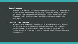 • Neural Network
This tool can be used both for regression as well as for classification. It consists of one
or more layers of computational units between the input and output for modelling
the problem using Backpropagation Algorithm. For complex problems with many
features to model, neural network provide efficient solution compared to other
techniques.
• Support Vector Machine
While Neural Network outputs the probability by which a particular input is close to
the output, SVM is a non-probabilistic binary linear classifier. It has the ability to
linearly separate the classes by a large margin. Add to it the Kernel, and SVM
becomes one of the most powerful classifier capable of handling infinite dimensional
feature vectors.
 
