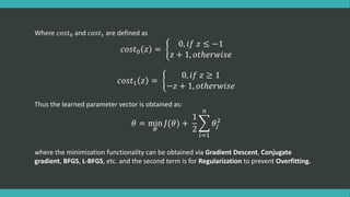 Where 𝑐𝑜𝑠𝑡0 and 𝑐𝑜𝑠𝑡1 are defined as
𝑐𝑜𝑠𝑡0 𝑧 =
0, 𝑖𝑓 𝑧 ≤ −1
𝑧 + 1, 𝑜𝑡ℎ𝑒𝑟𝑤𝑖𝑠𝑒
𝑐𝑜𝑠𝑡1 𝑧 =
0, 𝑖𝑓 𝑧 ≥ 1
−𝑧 + 1, 𝑜𝑡ℎ𝑒𝑟𝑤𝑖𝑠𝑒
Thus the learned parameter vector is obtained as:
𝜃 = min
𝜃
𝐽(𝜃) +
1
2
𝑖=1
𝑛
𝜃𝑗
2
where the minimization functionality can be obtained via Gradient Descent, Conjugate
gradient, BFGS, L-BFGS, etc. and the second term is for Regularization to prevent Overfitting.
 