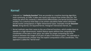 Kernel
• A Kernel is a “similarity function” that we provide to a machine learning algorithm,
most commonly, an SVM. It takes two inputs and outputs how similar they are. The
means by which this similarity is determined differentiates one kernel function from
another. It is a shortcut that helps us do certain calculation faster which otherwise
would involve computations in higher dimensional space. Examples include Gaussian
Kernel, String Kernel, Chi-Squared Kernel, Histogram Intersection Kernel, etc.
• Kernel methods owe their name to the use of kernel functions, which enable them to
operate in a high-dimensional, implicit feature space without ever computing the
coordinates of the data in that space, but rather by simply computing the inner
products between the images of all pairs of data in the feature space. This operation is
often computationally cheaper than the explicit computation of the coordinates. This
approach is called the "kernel trick".
 
