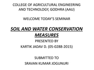 COLLEGE OF AGRICULTURAL ENGINEERING
AND TECHNOLOGY, GODHRA (AAU)
WELCOME TODAY’S SEMINAR
SOIL AND WATER CONSERVATION
MEASURES
PRESENTED BY
KARTIK JADAV D. (05-0288-2015)
SUBMITTED TO
SRAVAN KUMAR JOGUNURI
 