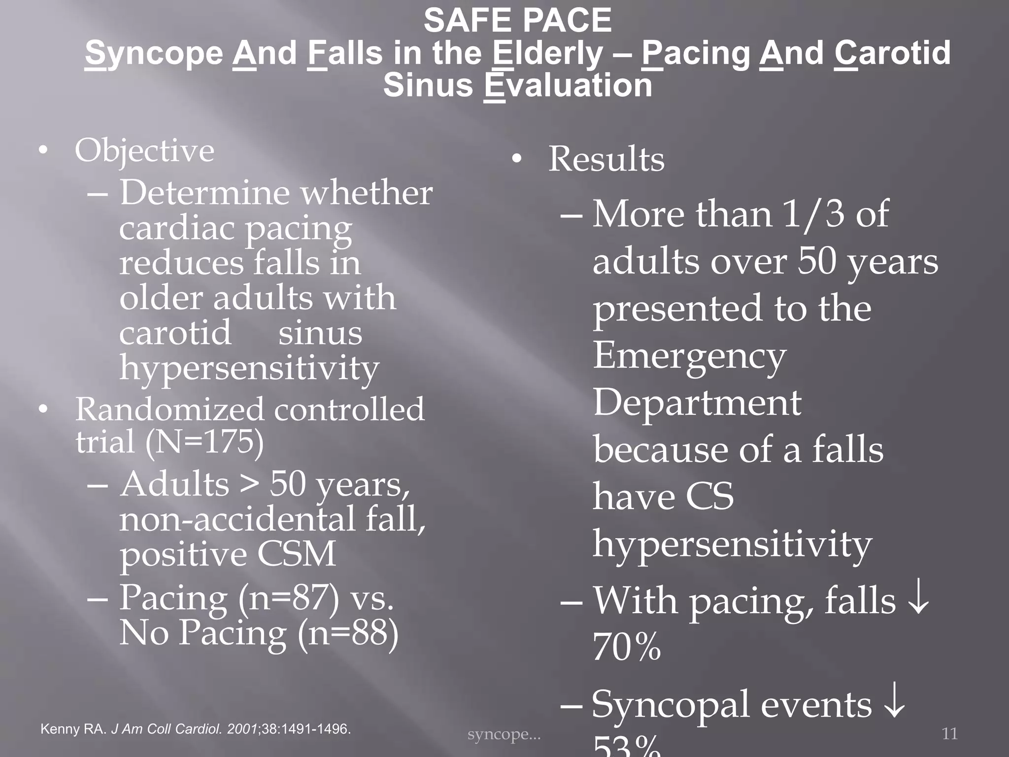 SAFE PACE
Syncope And Falls in the Elderly – Pacing And Carotid
Sinus Evaluation
• Objective
– Determine whether
cardiac pacing
reduces falls in
older adults with
carotid sinus
hypersensitivity
• Randomized controlled
trial (N=175)
– Adults > 50 years,
non-accidental fall,
positive CSM
– Pacing (n=87) vs.
No Pacing (n=88)
• Results
– More than 1/3 of
adults over 50 years
presented to the
Emergency
Department
because of a falls
have CS
hypersensitivity
– With pacing, falls 
70%
– Syncopal events Kenny RA. J Am Coll Cardiol. 2001;38:1491-1496. syncope... 11
 