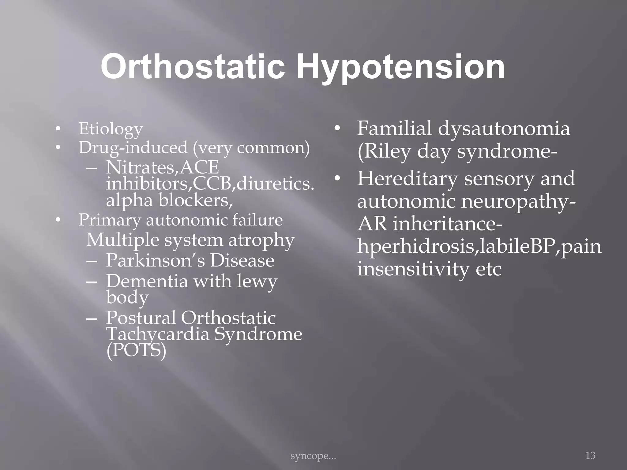 Orthostatic Hypotension
• Etiology
• Drug-induced (very common)
– Nitrates,ACE
inhibitors,CCB,diuretics.
alpha blockers,
• Primary autonomic failure
Multiple system atrophy
– Parkinson’s Disease
– Dementia with lewy
body
– Postural Orthostatic
Tachycardia Syndrome
(POTS)
• Familial dysautonomia
(Riley day syndrome-
• Hereditary sensory and
autonomic neuropathy-
AR inheritance-
hperhidrosis,labileBP,pain
insensitivity etc
syncope... 13
 