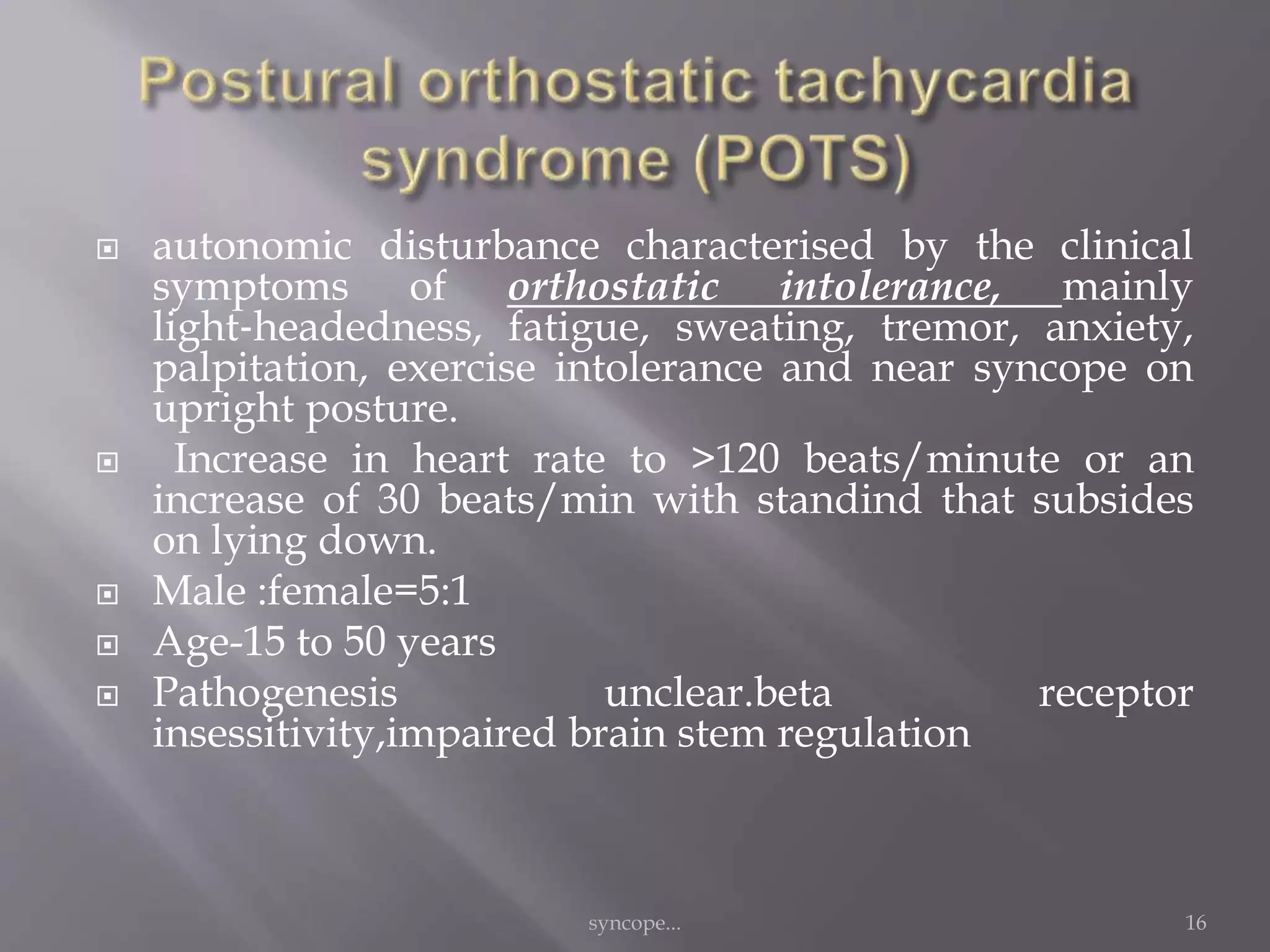 autonomic disturbance characterised by the clinical
symptoms of orthostatic intolerance, mainly
light‐headedness, fatigue, sweating, tremor, anxiety,
palpitation, exercise intolerance and near syncope on
upright posture.
 Increase in heart rate to >120 beats/minute or an
increase of 30 beats/min with standind that subsides
on lying down.
 Male :female=5:1
 Age-15 to 50 years
 Pathogenesis unclear.beta receptor
insessitivity,impaired brain stem regulation
syncope... 16
 