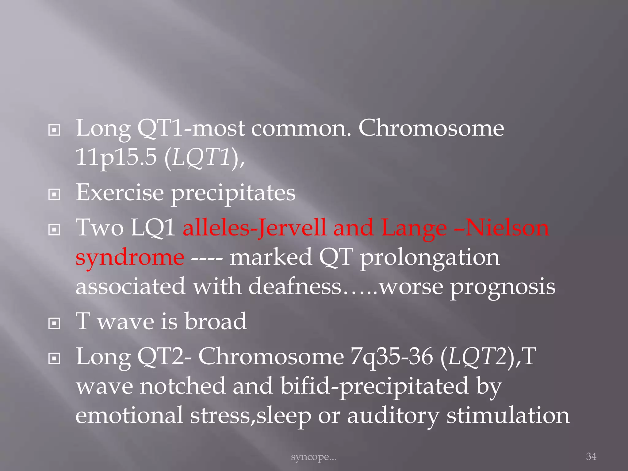  Long QT1-most common. Chromosome
11p15.5 (LQT1),
 Exercise precipitates
 Two LQ1 alleles-Jervell and Lange –Nielson
syndrome ---- marked QT prolongation
associated with deafness…..worse prognosis
 T wave is broad
 Long QT2- Chromosome 7q35-36 (LQT2),T
wave notched and bifid-precipitated by
emotional stress,sleep or auditory stimulation
syncope... 34
 