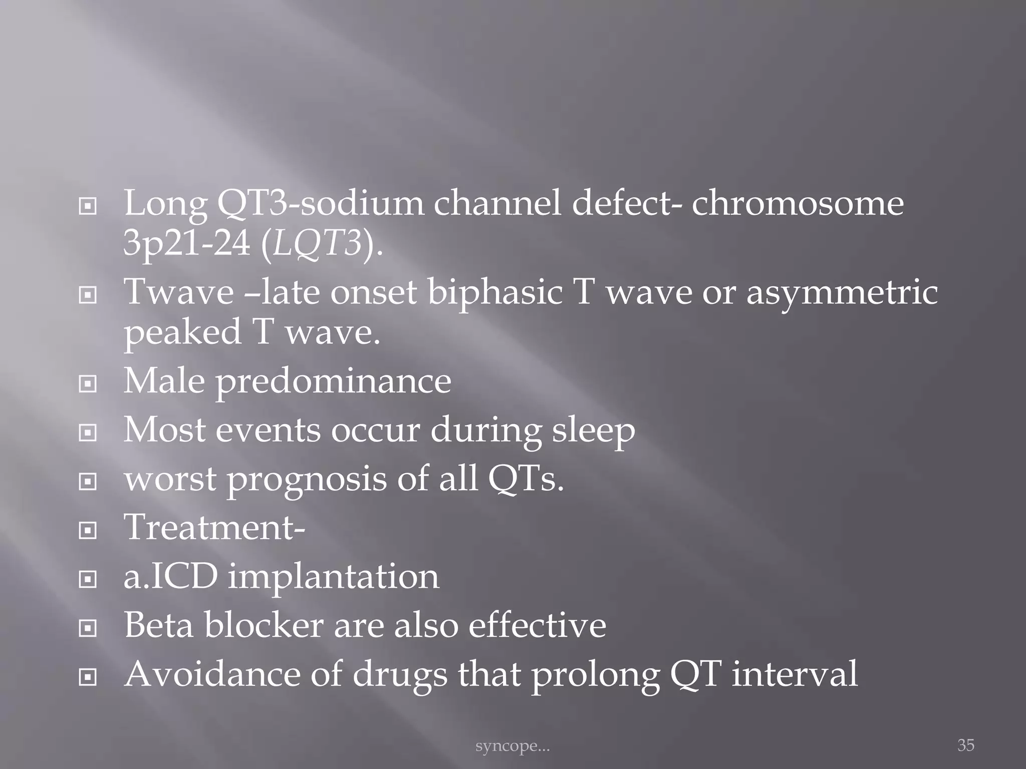  Long QT3-sodium channel defect- chromosome
3p21-24 (LQT3).
 Twave –late onset biphasic T wave or asymmetric
peaked T wave.
 Male predominance
 Most events occur during sleep
 worst prognosis of all QTs.
 Treatment-
 a.ICD implantation
 Beta blocker are also effective
 Avoidance of drugs that prolong QT interval
syncope... 35
 