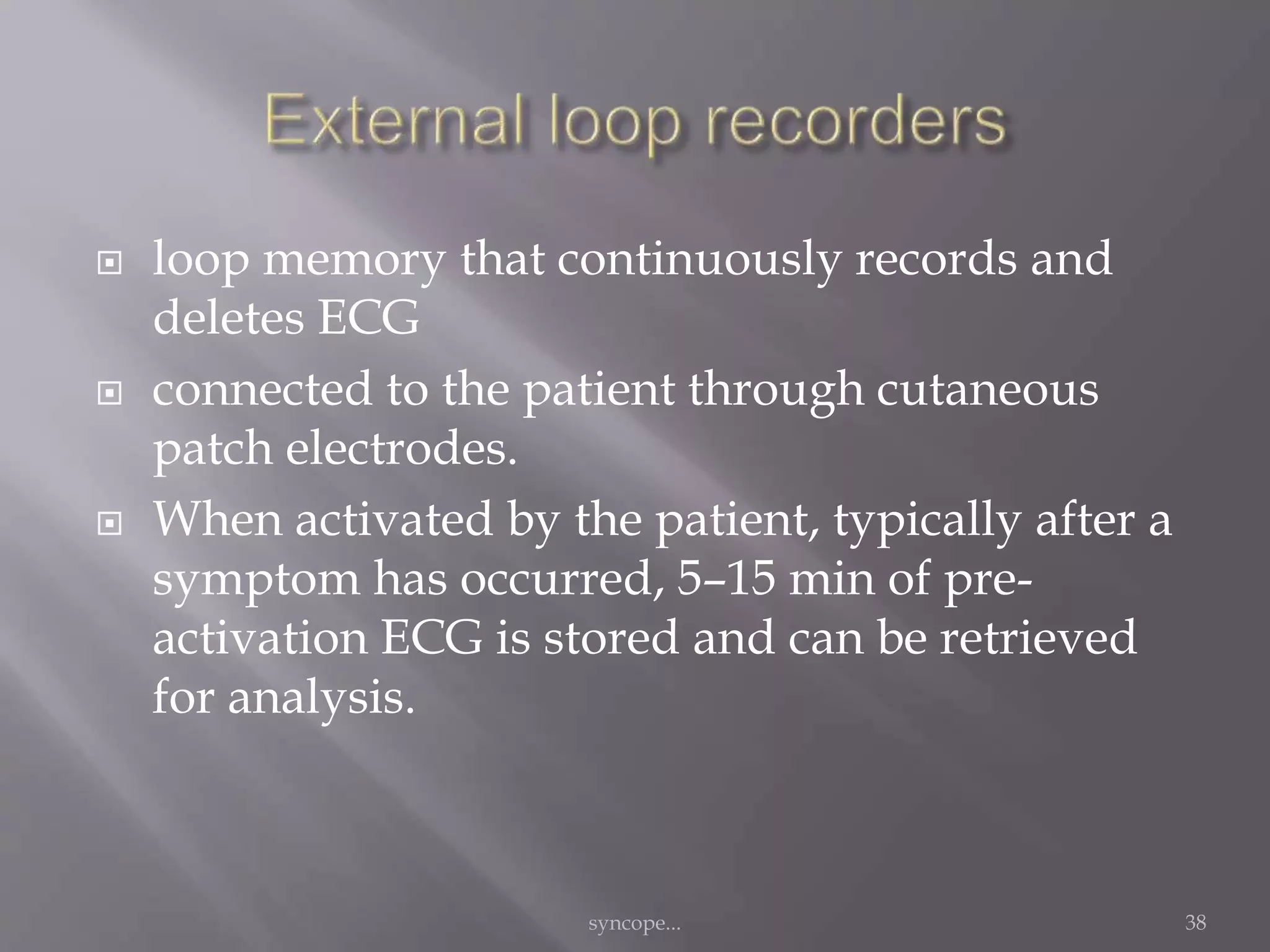  loop memory that continuously records and
deletes ECG
 connected to the patient through cutaneous
patch electrodes.
 When activated by the patient, typically after a
symptom has occurred, 5–15 min of pre-
activation ECG is stored and can be retrieved
for analysis.
syncope... 38
 