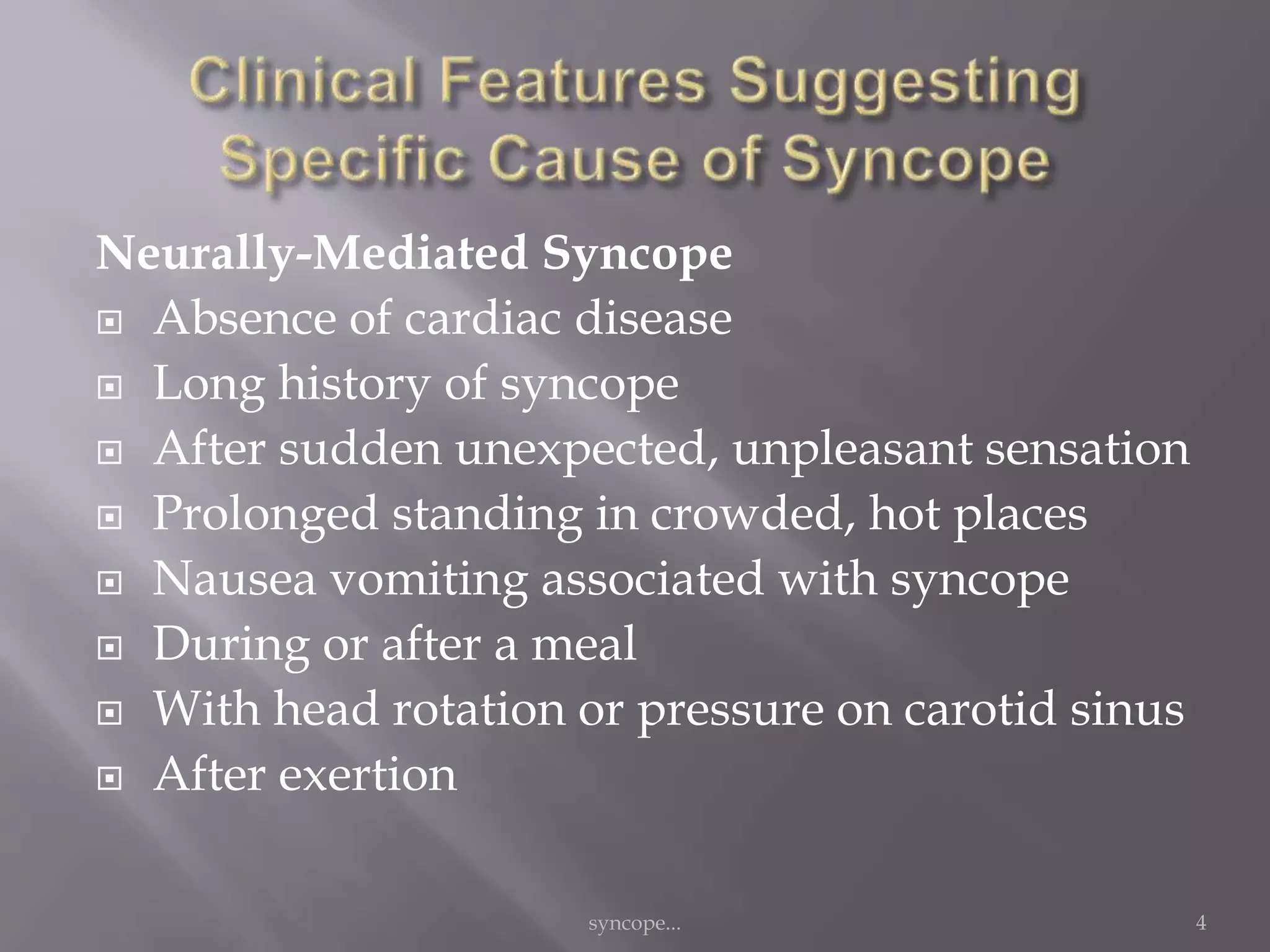 Neurally-Mediated Syncope
 Absence of cardiac disease
 Long history of syncope
 After sudden unexpected, unpleasant sensation
 Prolonged standing in crowded, hot places
 Nausea vomiting associated with syncope
 During or after a meal
 With head rotation or pressure on carotid sinus
 After exertion
syncope... 4
 