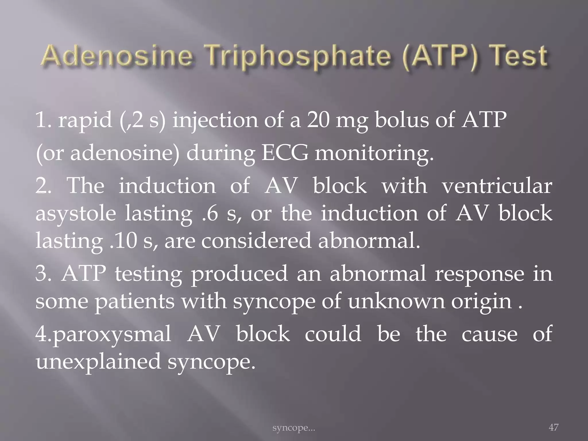 1. rapid (,2 s) injection of a 20 mg bolus of ATP
(or adenosine) during ECG monitoring.
2. The induction of AV block with ventricular
asystole lasting .6 s, or the induction of AV block
lasting .10 s, are considered abnormal.
3. ATP testing produced an abnormal response in
some patients with syncope of unknown origin .
4.paroxysmal AV block could be the cause of
unexplained syncope.
syncope... 47
 