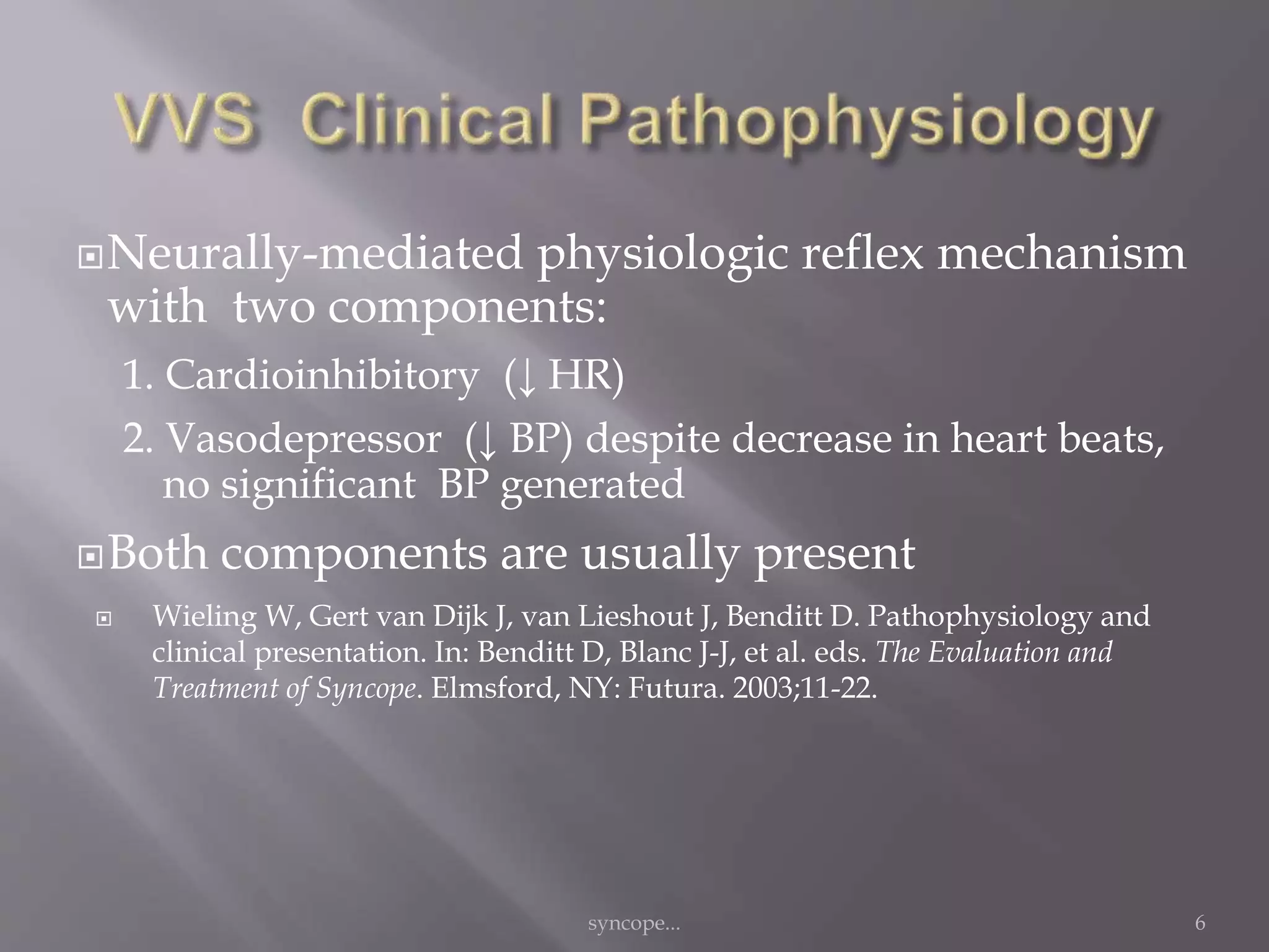 Neurally-mediated physiologic reflex mechanism
with two components:
1. Cardioinhibitory (↓ HR)
2. Vasodepressor (↓ BP) despite decrease in heart beats,
no significant BP generated
Both components are usually present
 Wieling W, Gert van Dijk J, van Lieshout J, Benditt D. Pathophysiology and
clinical presentation. In: Benditt D, Blanc J-J, et al. eds. The Evaluation and
Treatment of Syncope. Elmsford, NY: Futura. 2003;11-22.
syncope... 6
 