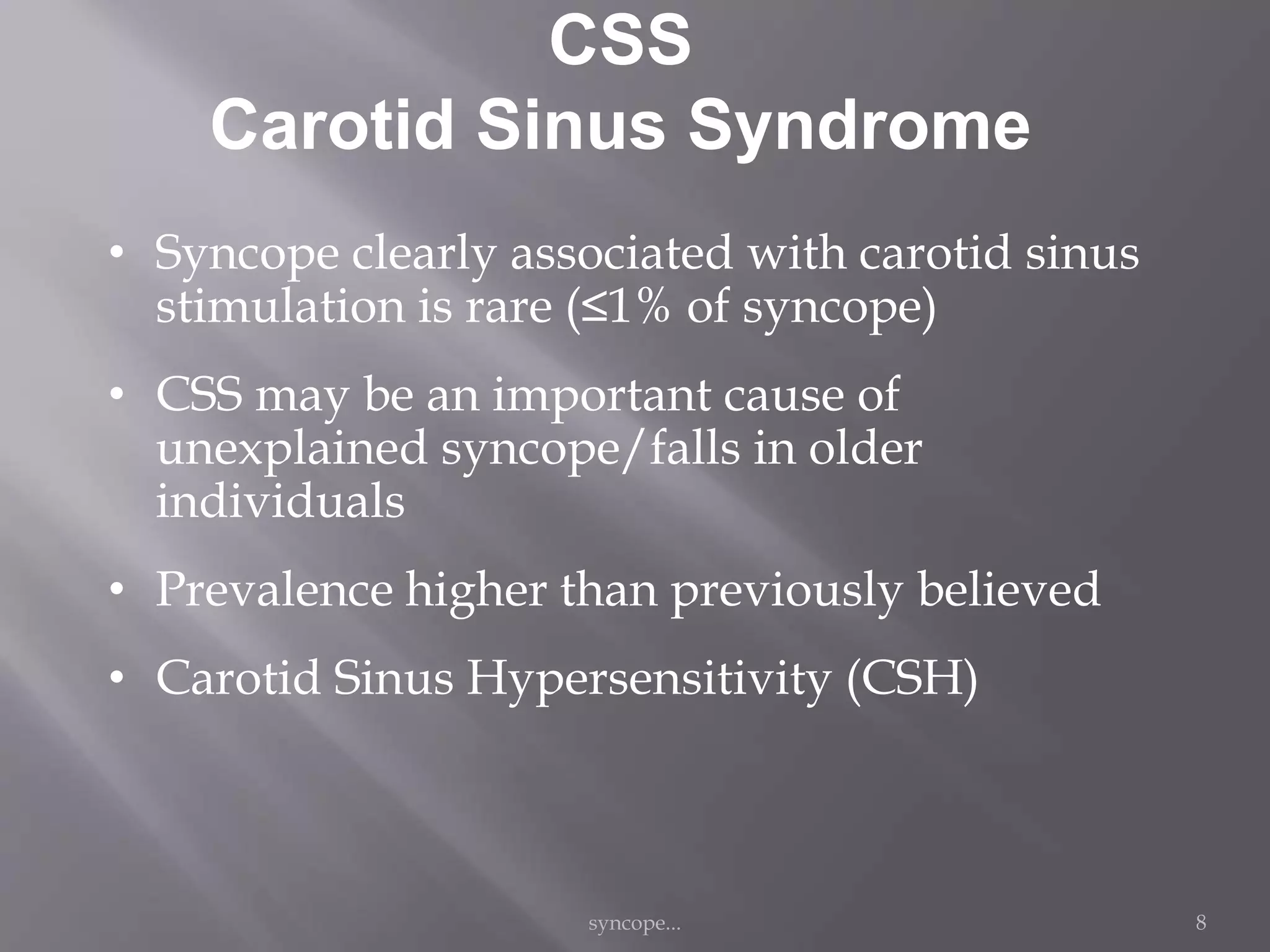 CSS
Carotid Sinus Syndrome
• Syncope clearly associated with carotid sinus
stimulation is rare (≤1% of syncope)
• CSS may be an important cause of
unexplained syncope/falls in older
individuals
• Prevalence higher than previously believed
• Carotid Sinus Hypersensitivity (CSH)
syncope... 8
 