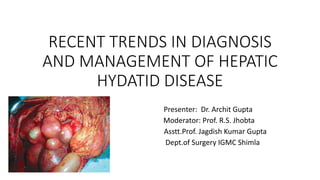 RECENT TRENDS IN DIAGNOSIS
AND MANAGEMENT OF HEPATIC
HYDATID DISEASE
Presenter: Dr. Archit Gupta
Moderator: Prof. R.S. Jhobta
Asstt.Prof. Jagdish Kumar Gupta
Dept.of Surgery IGMC Shimla
 