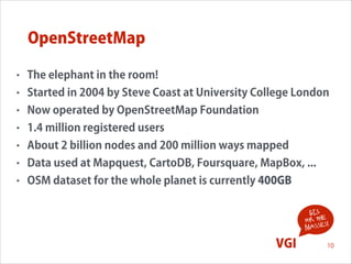 OpenStreetMap
•

The elephant in the room!

•

Started in 2004 by Steve Coast at University College London

•

Now operated by OpenStreetMap Foundation

•

1.4 million registered users

•

About 2 billion nodes and 200 million ways mapped

•

Data used at Mapquest, CartoDB, Foursquare, MapBox, ...

•

OSM dataset for the whole planet is currently 400GB
GIS
for the !
s
masse

VGI

10

 