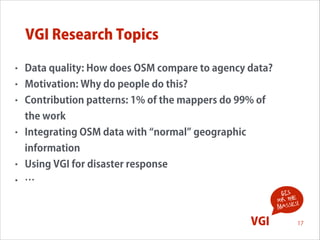 VGI Research Topics
•

Data quality: How does OSM compare to agency data?

•

Motivation: Why do people do this?

•

Contribution patterns: 1% of the mappers do 99% of
the work

•

Integrating OSM data with normal geographic
information

•

Using VGI for disaster response

•

…
GIS
for the !
s
masse

!

VGI

17

 