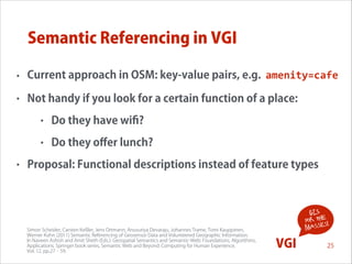 Semantic Referencing in VGI
•

Current approach in OSM: key-value pairs, e.g. amenity=cafe

•

Not handy if you look for a certain function of a place:
•
•

•

Do they have wiﬁ?
Do they oﬀer lunch?

Proposal: Functional descriptions instead of feature types

Simon Scheider, Carsten Keßler, Jens Ortmann, Anusuriya Devaraju, Johannes Trame, Tomi Kauppinen,  
Werner Kuhn (2011) Semantic Referencing of Geosensor Data and Volunteered Geographic Information.  
In Naveen Ashish and Amit Sheth (Eds.): Geospatial Semantics and Semantic-Web: Foundations, Algorithms,  
Applications. Springer book series, Semantic Web and Beyond: Computing for Human Experience,  
Vol. 12, pp.27‐59.

GIS
for the !
s
masse

VGI

25

 