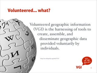 Volunteered... what?
Volunteered geographic information  
(VGI) is the harnessing of tools to  
create, assemble, and  
disseminate geographic data  
provided voluntarily by  
individuals. 
 

GIS
for the !
s
masse

http://en.wikipedia.org/wiki/VGI

VGI

3

 