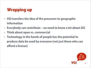 Wrapping up
•

VGI transfers the idea of the prosumer to geographic
information

•

Everybody can contribute ‒ no need to know a lot about GIS

•

Think about open vs. commercial

•

Technology in the hands of people has the potential to
produce data be used by everyone (not just those who can
aﬀord a license)
!
GIS
for the !
s
masse

VGI

31

 