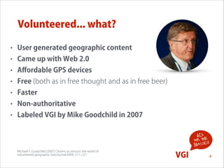 Volunteered... what?
•

User generated geographic content

•

Came up with Web 2.0

•

Aﬀordable GPS devices

•

Free (both as in free thought and as in free beer)

•

Faster

•

Non-authoritative

•

Labeled VGI by Mike Goodchild in 2007
!
GIS
for the !
s
masse
Michael F. Goodchild (2007) Citizens as sensors: the world of  
volunteered geography. GeoJournal 69(4): 211‒221

VGI

4

 