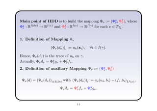 Main point of HDD is to build the mapping Φν := (Φg
ν, Φf
ν ), where
Φg
ν : RI(∂ν)
→ RI(γ)
and Φf
ν : RI(ν)
→ RI(γ)
for each ν ∈ TTh
.
1. Deﬁnition of Mapping Φν
(Φν(dν))i := uh(xi) , ∀i ∈ I(γ).
Hence, Φν(dν) is the trace of uh on γ.
Actually, Φνdν = Φg
νgν + Φf
ν fν.
2. Deﬁnition of auxiliary Mapping Ψν := (Ψg
ν, Ψf
ν )
Ψν(d) = (Ψν(dν))i∈I(∂ν) with (Ψν(dν))i := aν(uh, bi) − (fν, bi)L2(ν) ,
Ψνdν = Ψf
ν fν + Ψg
νgν.
11
 