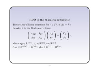 HDD in the H-matrix arithmetic
The system of linear equations for ν ∈ TTh
is Au = Fc.
Rewrite it in the block matrix form:


ABB ABI
AIB AII




uB
uI

 =


FB
FI

 c,
where uB ∈ RI(∂ν)
, uI ∈ RI(γ)
, c ∈ RI(ν)
ABB ∈ RI(∂ν)
→ RI(∂ν)
, AII ∈ RI(γ)
→ RI(γ)
.
17
 