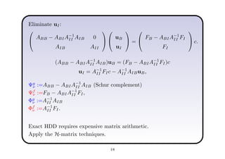 Eliminate uI:


ABB − ABIA−1
II AIB 0
AIB AII




uB
uI

 =


FB − ABIA−1
II FI
FI

 c.
(ABB − ABIA−1
II AIB)uB = (FB − ABIA−1
II FI)c
uI = A−1
II FIc − A−1
II AIBuB,
Ψg
ν :=ABB − ABIA−1
II AIB (Schur complement)
Ψf
ν :=FB − ABIA−1
II FI,
Φg
ν :=A−1
II AIB
Φf
ν :=A−1
II FI.
Exact HDD requires expensive matrix arithmetic.
Apply the H-matrix techniques.
18
 