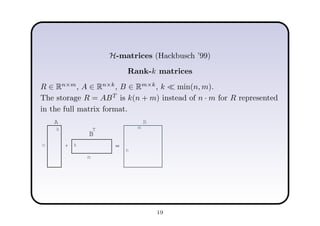 H-matrices (Hackbusch ’99)
Rank-k matrices
R ∈ Rn×m
, A ∈ Rn×k
, B ∈ Rm×k
, k ≪ min(n, m).
The storage R = ABT
is k(n + m) instead of n · m for R represented
in the full matrix format.
=
A
B
T
*
R
k
k
n
m
n
m
19
 