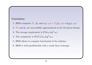 Conclusion:
1. HDD computes Fh, Gh and uh(·, ω) = Fhfh(·, ω) + Ghgh(·, ω).
2. Fh and Gh are successfully approximated in the H-matrix format.
3. The storage requirement is O(knh log2
nh).
4. The complexity is O(k2
|J |nh log3
nh).
5. HDD allows to compute functionals of the solution.
6. HDD is well parallelizable with a small data exchange.
29
 