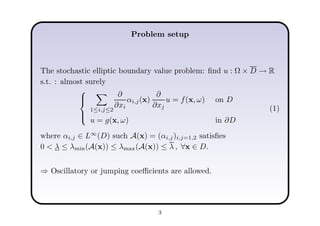 Problem setup
The stochastic elliptic boundary value problem: ﬁnd u : Ω × D → R
s.t. : almost surely



1≤i,j≤2
∂
∂xi
αi,j(x)
∂
∂xj
u = f(x, ω) on D
u = g(x, ω) in ∂D
(1)
where αi,j ∈ L∞
(D) such A(x) = (αi,j)i,j=1,2 satisﬁes
0 < λ ≤ λmin(A(x)) ≤ λmax(A(x)) ≤ λ , ∀x ∈ D.
⇒ Oscillatory or jumping coeﬃcients are allowed.
3
 