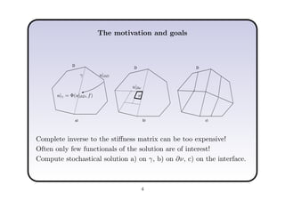 The motivation and goals
a) b) c)
D
D D
u|∂Dγ
ν
u|∂ν
u|γ = Φ(u|∂D, f)
Complete inverse to the stiﬀness matrix can be too expensive!
Often only few functionals of the solution are of interest!
Compute stochastical solution a) on γ, b) on ∂ν, c) on the interface.
4
 
