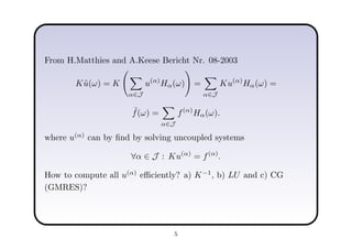 From H.Matthies and A.Keese Bericht Nr. 08-2003
K˜u(ω) = K
α∈J
u(α)
Hα(ω) =
α∈J
Ku(α)
Hα(ω) =
˜f(ω) =
α∈J
f(α)
Hα(ω).
where u(α)
can by ﬁnd by solving uncoupled systems
∀α ∈ J : Ku(α)
= f(α)
.
How to compute all u(α)
eﬃciently? a) K−1
, b) LU and c) CG
(GMRES)?
5
 