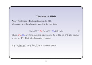 The idea of HDD
Apply Galerkin FE discretisation to (1).
We construct the discrete solution in the form
uh(·, ω) = Fhfh(·, ω) + Ghgh(·, ω), (2)
where Fh, Gh are two solution operators, fh is the st. FE rhs and gh
is the st. FE Dirichlet-boundary values.
E.g. uh(fh, gh) only for fh in a coarser space.
6
 