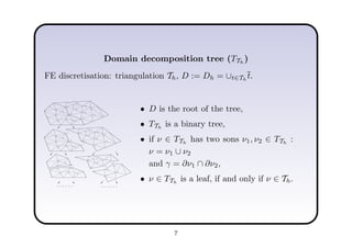 Domain decomposition tree (TTh
)
FE discretisation: triangulation Th, D := Dh = ∪t∈Th
t.
1
2
3
4
5
6
7
9
10
11
12
13
14
15
8
5
6
7
11
12
13
14
15
8
1
2
3
4
5
6
7
9
10
3
4
1
9
10
......
5
6
11
12
13
14
15
6
7
11
15
8
......
2
6
2
6
• D is the root of the tree,
• TTh
is a binary tree,
• if ν ∈ TTh
has two sons ν1, ν2 ∈ TTh
:
ν = ν1 ∪ ν2
and γ = ∂ν1 ∩ ∂ν2,
• ν ∈ TTh
is a leaf, if and only if ν ∈ Th.
7
 