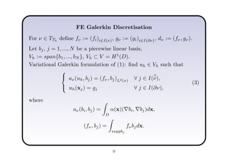 FE Galerkin Discretisation
For ν ∈ TTh
deﬁne fν := (fi)i∈I(ν), gν := (gi)i∈I(∂ν), dν := (fν, gν).
Let bj, j = 1, ..., N be a piecewise linear basis,
Vh := span{b1, ..., bN }, Vh ⊂ V = H1
(D).
Variational Galerkin formulation of (1): ﬁnd uh ∈ Vh such that



aν(uh, bj) = (fν, bj)L2(ν) ∀ j ∈ I(
◦
ν),
uh(xj) = gj ∀ j ∈ I(∂ν),
(3)
where
aν(bi, bj) =
D
α(x)(∇bi, ∇bj)dx,
(fν, bj) =
suppbj
fνbjdx.
9
 
