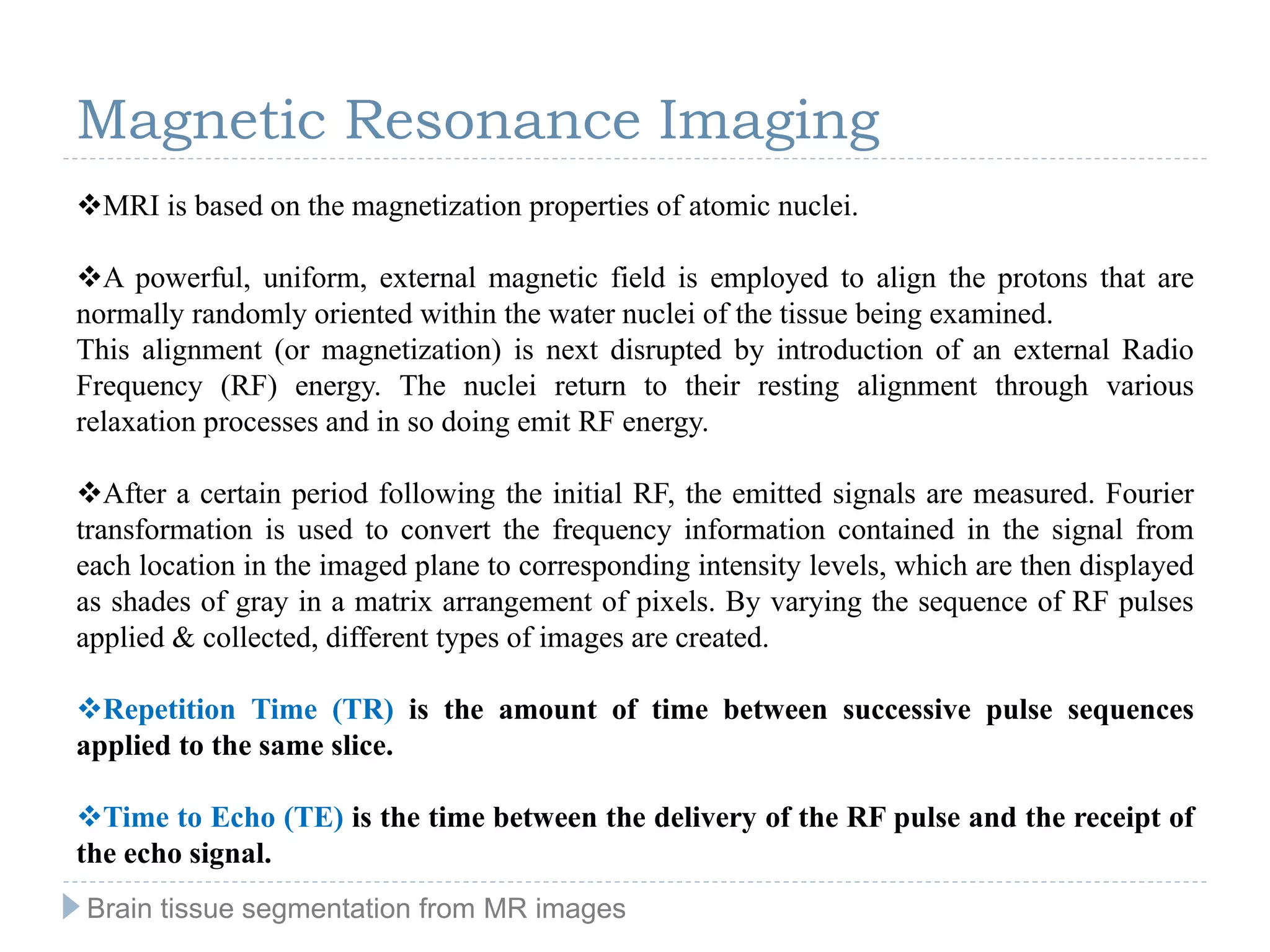 MRI is based on the magnetization properties of atomic nuclei.
A powerful, uniform, external magnetic field is employed to align the protons that are
normally randomly oriented within the water nuclei of the tissue being examined.
This alignment (or magnetization) is next disrupted by introduction of an external Radio
Frequency (RF) energy. The nuclei return to their resting alignment through various
relaxation processes and in so doing emit RF energy.
After a certain period following the initial RF, the emitted signals are measured. Fourier
transformation is used to convert the frequency information contained in the signal from
each location in the imaged plane to corresponding intensity levels, which are then displayed
as shades of gray in a matrix arrangement of pixels. By varying the sequence of RF pulses
applied & collected, different types of images are created.
Repetition Time (TR) is the amount of time between successive pulse sequences
applied to the same slice.
Time to Echo (TE) is the time between the delivery of the RF pulse and the receipt of
the echo signal.
Magnetic Resonance Imaging
Brain tissue segmentation from MR images
 