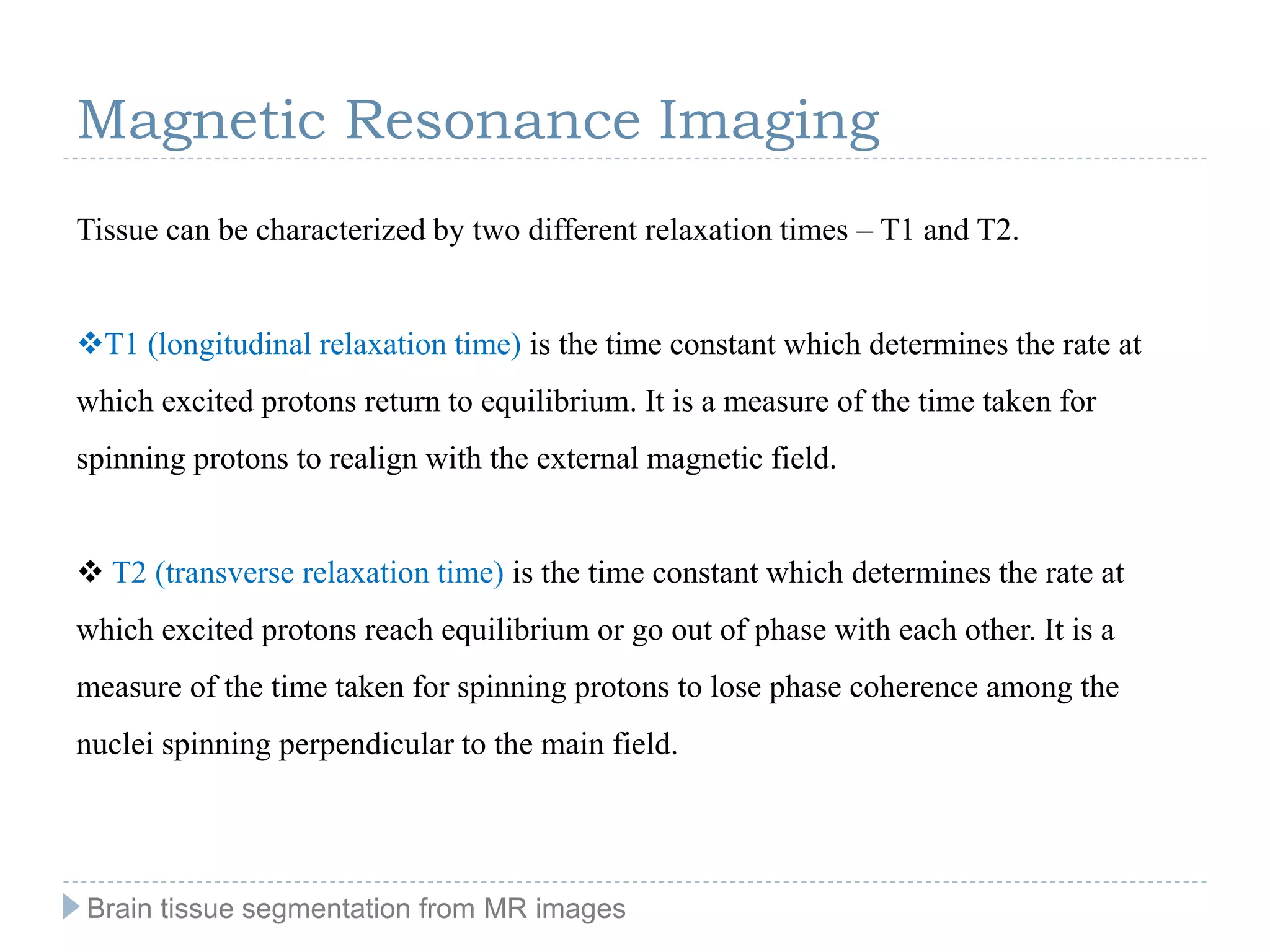 Tissue can be characterized by two different relaxation times – T1 and T2.
T1 (longitudinal relaxation time) is the time constant which determines the rate at
which excited protons return to equilibrium. It is a measure of the time taken for
spinning protons to realign with the external magnetic field.
 T2 (transverse relaxation time) is the time constant which determines the rate at
which excited protons reach equilibrium or go out of phase with each other. It is a
measure of the time taken for spinning protons to lose phase coherence among the
nuclei spinning perpendicular to the main field.
Magnetic Resonance Imaging
Brain tissue segmentation from MR images
 