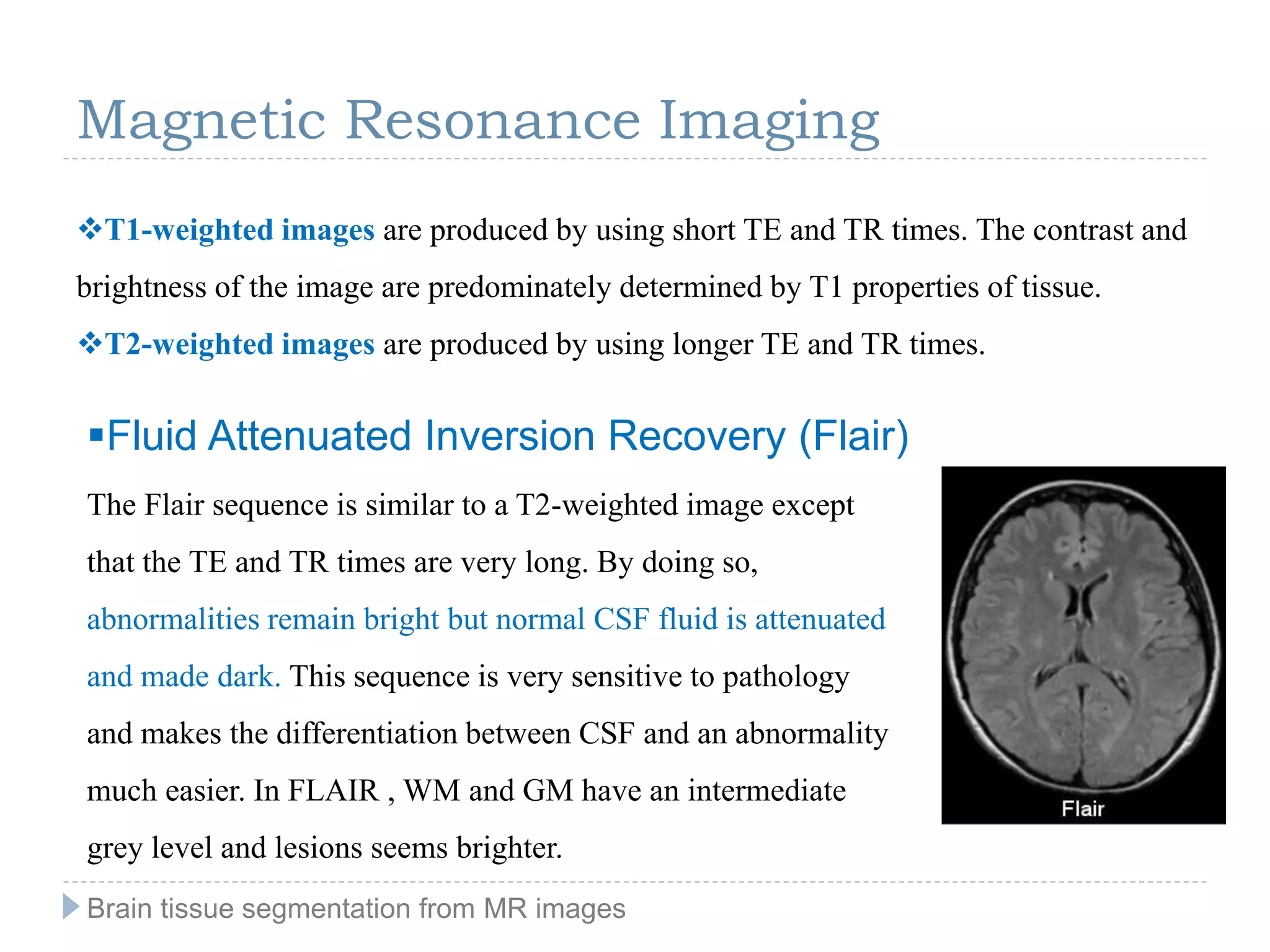 Magnetic Resonance Imaging
T1-weighted images are produced by using short TE and TR times. The contrast and
brightness of the image are predominately determined by T1 properties of tissue.
T2-weighted images are produced by using longer TE and TR times.
Fluid Attenuated Inversion Recovery (Flair)
The Flair sequence is similar to a T2-weighted image except
that the TE and TR times are very long. By doing so,
abnormalities remain bright but normal CSF fluid is attenuated
and made dark. This sequence is very sensitive to pathology
and makes the differentiation between CSF and an abnormality
much easier. In FLAIR , WM and GM have an intermediate
grey level and lesions seems brighter.
Brain tissue segmentation from MR images
 