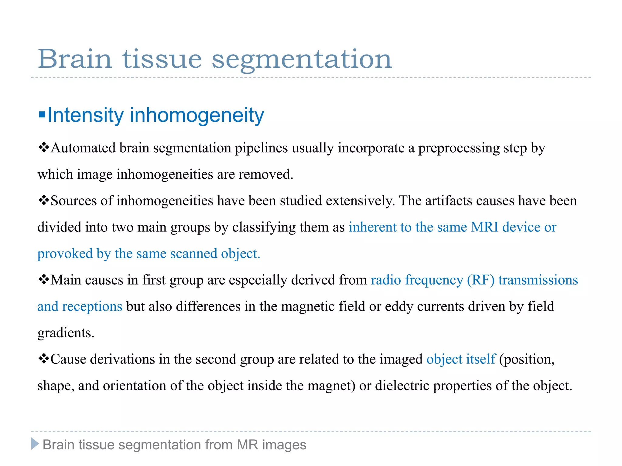 Automated brain segmentation pipelines usually incorporate a preprocessing step by
which image inhomogeneities are removed.
Sources of inhomogeneities have been studied extensively. The artifacts causes have been
divided into two main groups by classifying them as inherent to the same MRI device or
provoked by the same scanned object.
Main causes in first group are especially derived from radio frequency (RF) transmissions
and receptions but also differences in the magnetic field or eddy currents driven by field
gradients.
Cause derivations in the second group are related to the imaged object itself (position,
shape, and orientation of the object inside the magnet) or dielectric properties of the object.
Brain tissue segmentation
Intensity inhomogeneity
Brain tissue segmentation from MR images
 