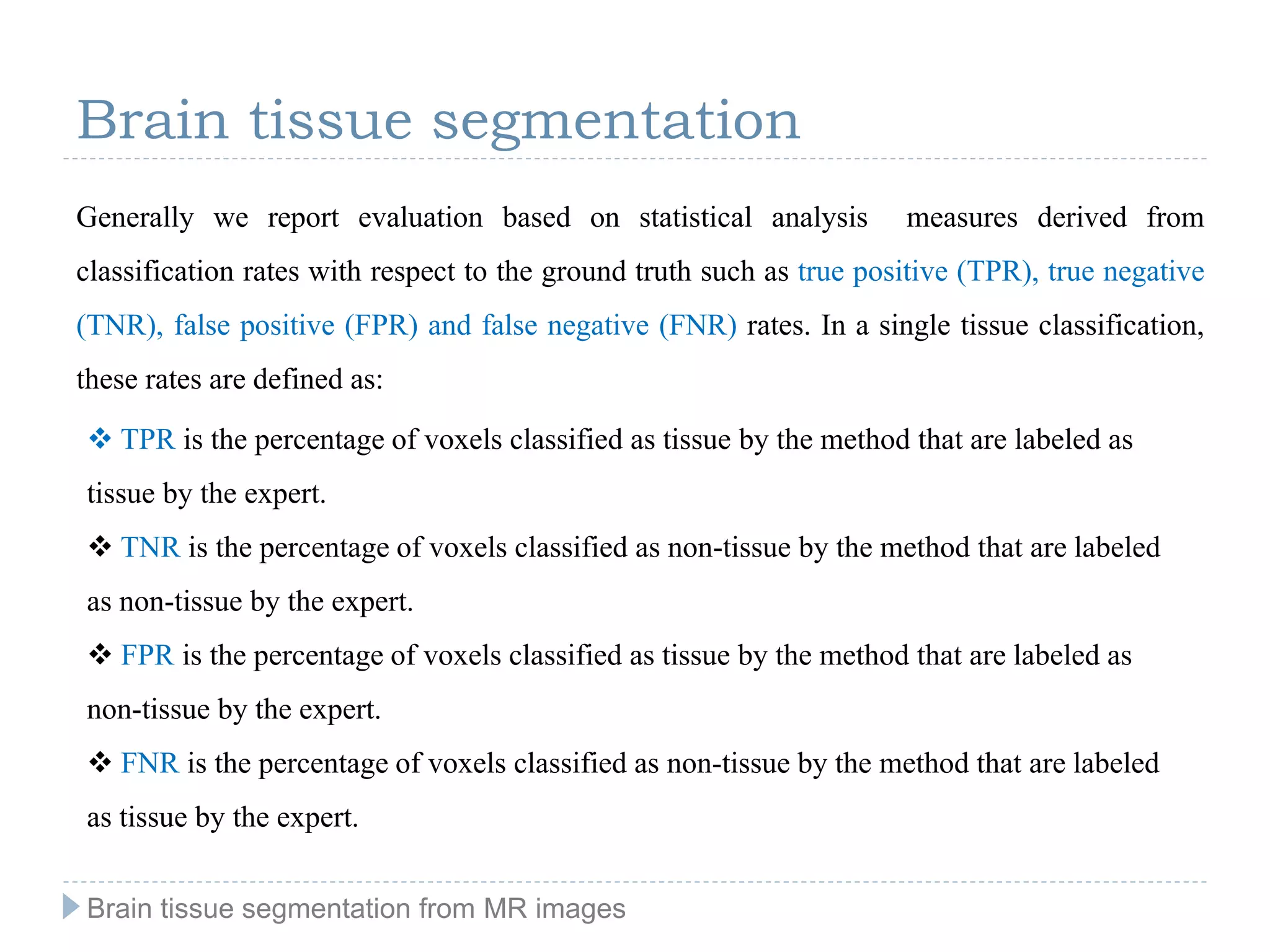 Brain tissue segmentation
Generally we report evaluation based on statistical analysis measures derived from
classification rates with respect to the ground truth such as true positive (TPR), true negative
(TNR), false positive (FPR) and false negative (FNR) rates. In a single tissue classification,
these rates are defined as:
 TPR is the percentage of voxels classified as tissue by the method that are labeled as
tissue by the expert.
 TNR is the percentage of voxels classified as non-tissue by the method that are labeled
as non-tissue by the expert.
 FPR is the percentage of voxels classified as tissue by the method that are labeled as
non-tissue by the expert.
 FNR is the percentage of voxels classified as non-tissue by the method that are labeled
as tissue by the expert.
Brain tissue segmentation from MR images
 