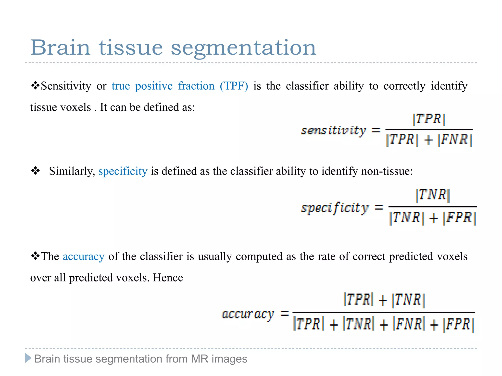 Sensitivity or true positive fraction (TPF) is the classifier ability to correctly identify
tissue voxels . It can be defined as:
 Similarly, specificity is defined as the classifier ability to identify non-tissue:
The accuracy of the classifier is usually computed as the rate of correct predicted voxels
over all predicted voxels. Hence
Brain tissue segmentation
Brain tissue segmentation from MR images
 