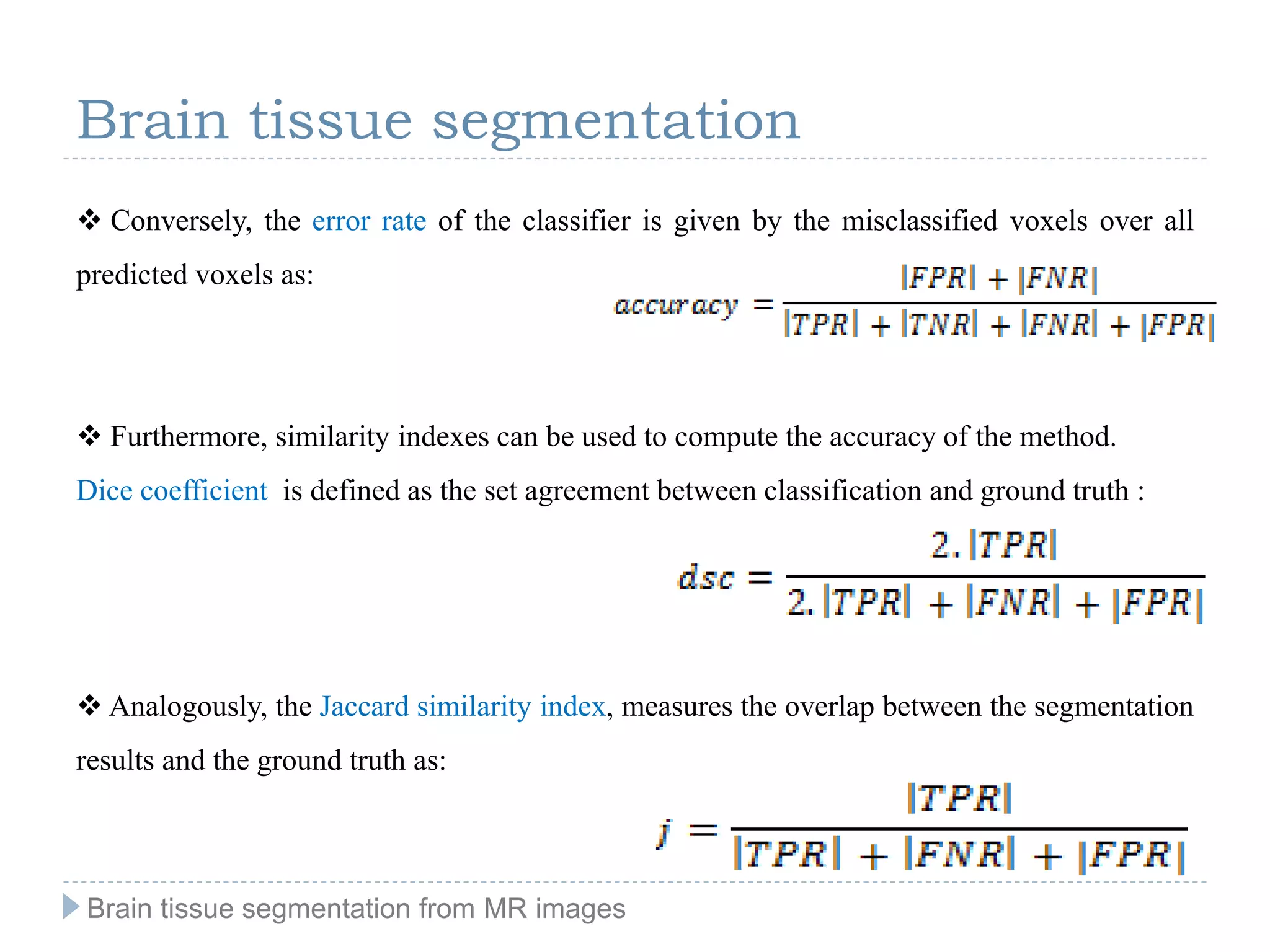 Brain tissue segmentation
 Conversely, the error rate of the classifier is given by the misclassified voxels over all
predicted voxels as:
 Furthermore, similarity indexes can be used to compute the accuracy of the method.
Dice coefficient is defined as the set agreement between classification and ground truth :
 Analogously, the Jaccard similarity index, measures the overlap between the segmentation
results and the ground truth as:
Brain tissue segmentation from MR images
 