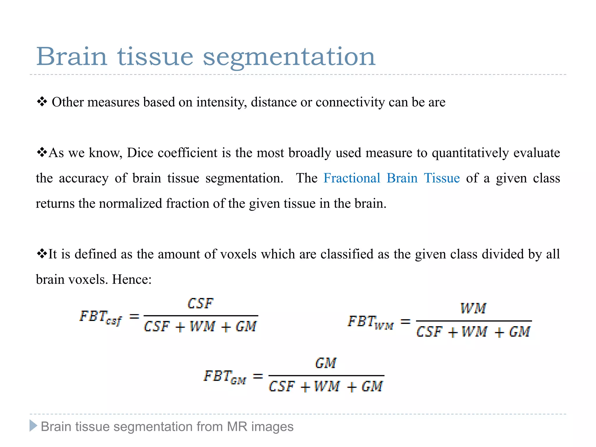 Brain tissue segmentation
 Other measures based on intensity, distance or connectivity can be are
As we know, Dice coefficient is the most broadly used measure to quantitatively evaluate
the accuracy of brain tissue segmentation. The Fractional Brain Tissue of a given class
returns the normalized fraction of the given tissue in the brain.
It is defined as the amount of voxels which are classified as the given class divided by all
brain voxels. Hence:
Brain tissue segmentation from MR images
 