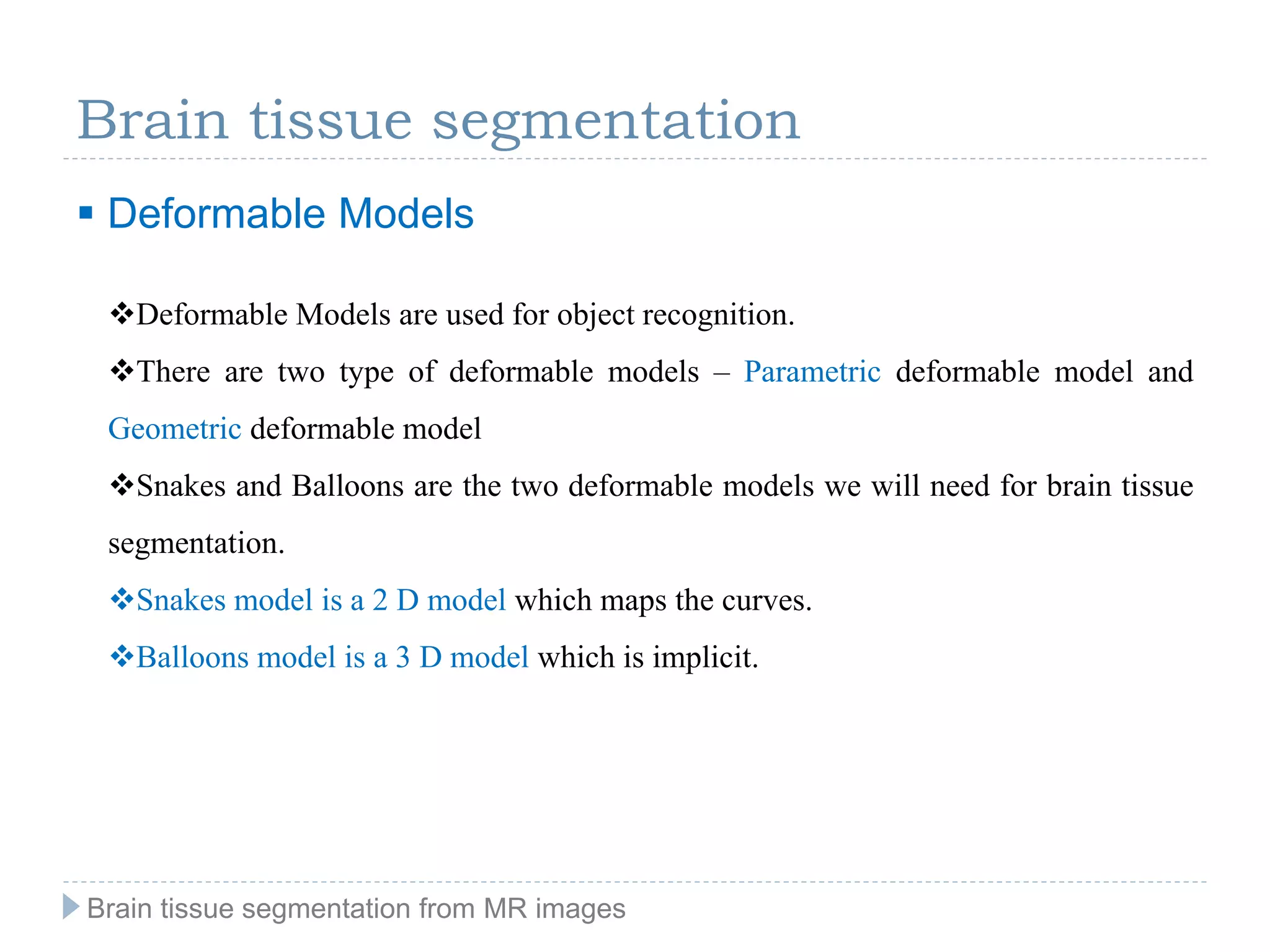 Brain tissue segmentation
 Deformable Models
Deformable Models are used for object recognition.
There are two type of deformable models – Parametric deformable model and
Geometric deformable model
Snakes and Balloons are the two deformable models we will need for brain tissue
segmentation.
Snakes model is a 2 D model which maps the curves.
Balloons model is a 3 D model which is implicit.
Brain tissue segmentation from MR images
 