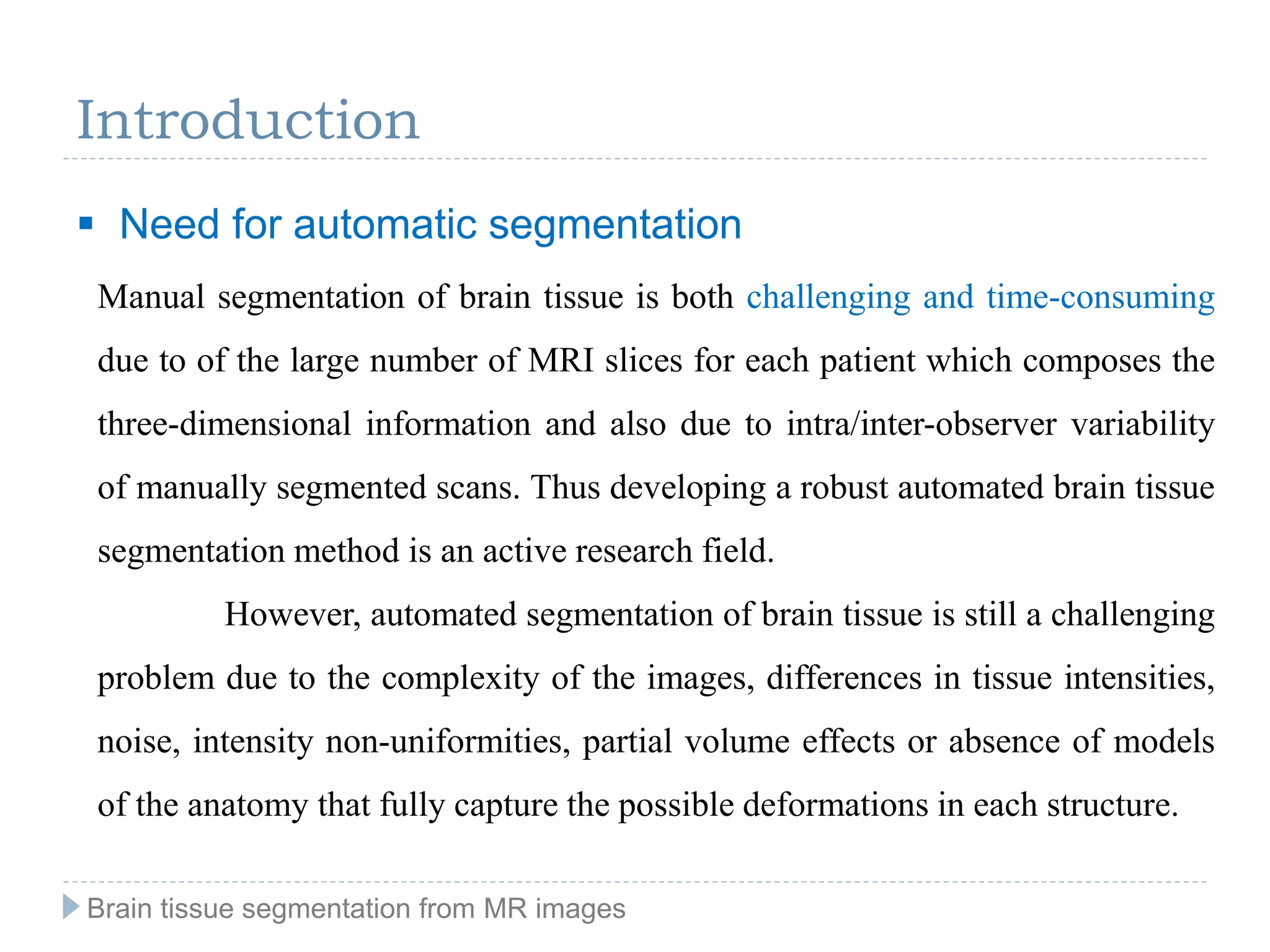 Introduction
Manual segmentation of brain tissue is both challenging and time-consuming
due to of the large number of MRI slices for each patient which composes the
three-dimensional information and also due to intra/inter-observer variability
of manually segmented scans. Thus developing a robust automated brain tissue
segmentation method is an active research field.
However, automated segmentation of brain tissue is still a challenging
problem due to the complexity of the images, differences in tissue intensities,
noise, intensity non-uniformities, partial volume effects or absence of models
of the anatomy that fully capture the possible deformations in each structure.
Brain tissue segmentation from MR images
 Need for automatic segmentation
 