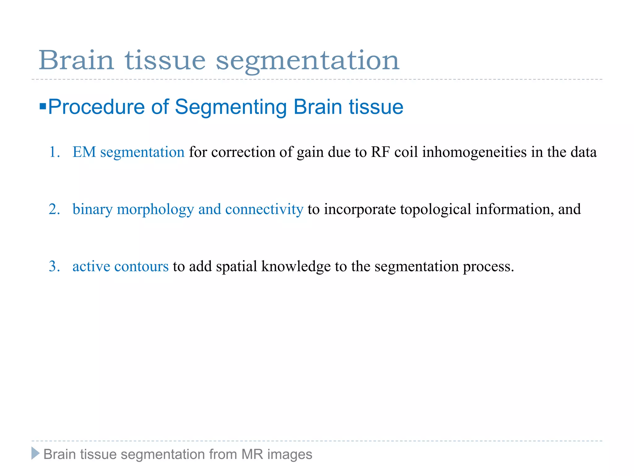 Brain tissue segmentation
Procedure of Segmenting Brain tissue
1. EM segmentation for correction of gain due to RF coil inhomogeneities in the data
2. binary morphology and connectivity to incorporate topological information, and
3. active contours to add spatial knowledge to the segmentation process.
Brain tissue segmentation from MR images
 