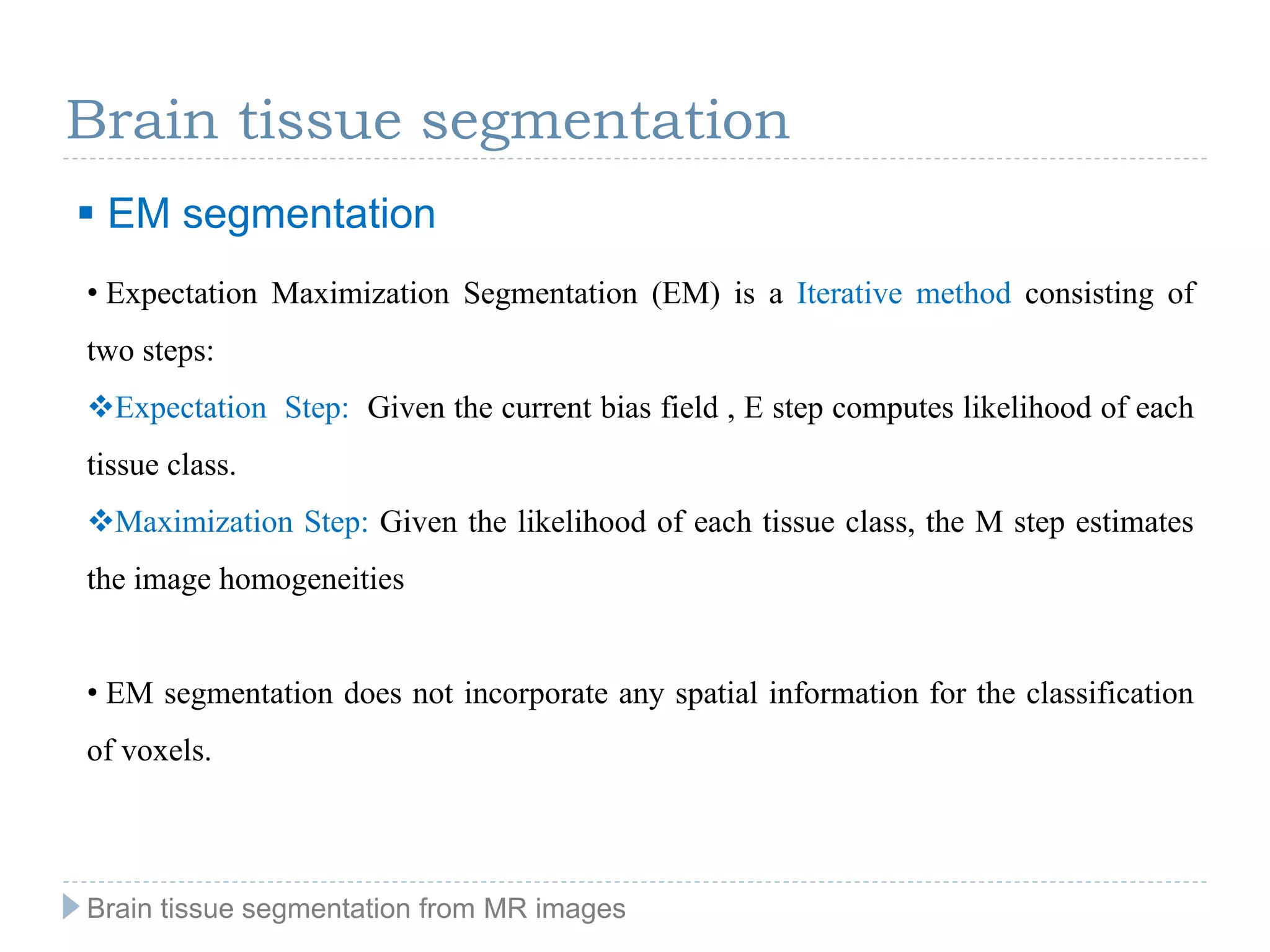 Brain tissue segmentation
 EM segmentation
• Expectation Maximization Segmentation (EM) is a Iterative method consisting of
two steps:
Expectation Step: Given the current bias field , E step computes likelihood of each
tissue class.
Maximization Step: Given the likelihood of each tissue class, the M step estimates
the image homogeneities
• EM segmentation does not incorporate any spatial information for the classification
of voxels.
Brain tissue segmentation from MR images
 
