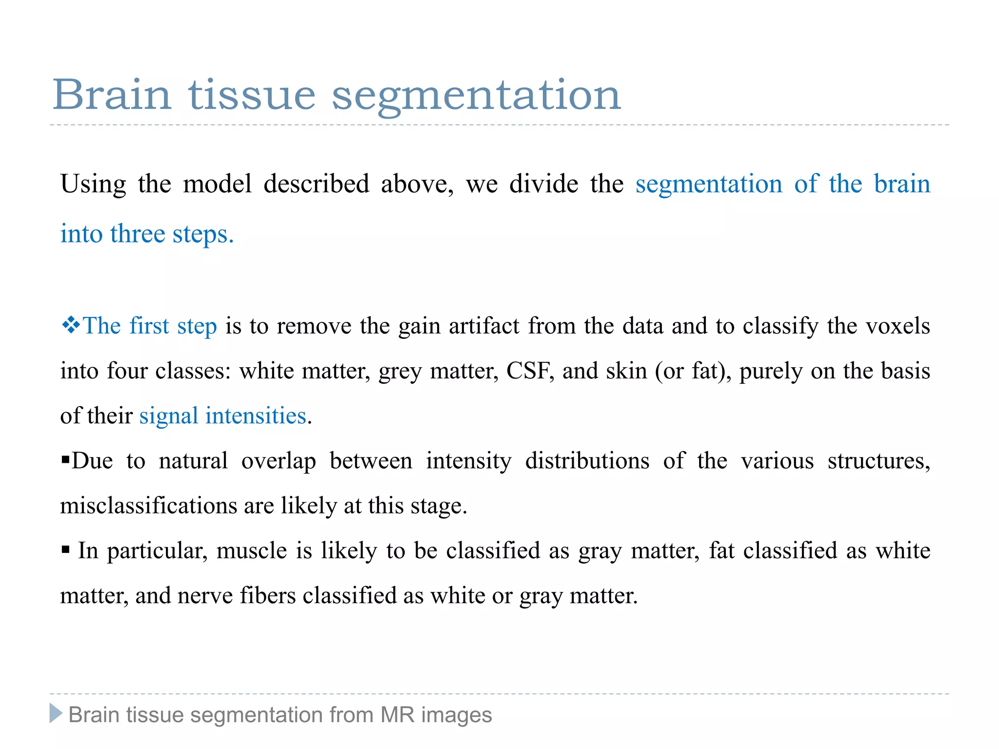 Using the model described above, we divide the segmentation of the brain
into three steps.
The first step is to remove the gain artifact from the data and to classify the voxels
into four classes: white matter, grey matter, CSF, and skin (or fat), purely on the basis
of their signal intensities.
Due to natural overlap between intensity distributions of the various structures,
misclassifications are likely at this stage.
 In particular, muscle is likely to be classified as gray matter, fat classified as white
matter, and nerve fibers classified as white or gray matter.
Brain tissue segmentation
Brain tissue segmentation from MR images
 