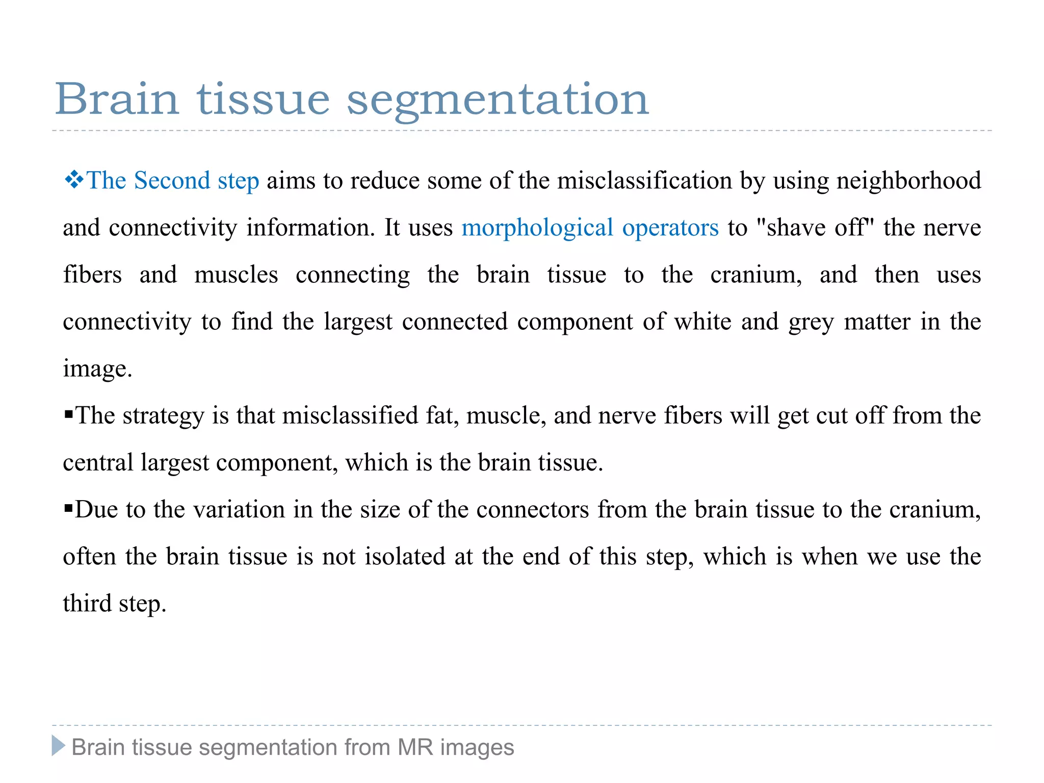 The Second step aims to reduce some of the misclassification by using neighborhood
and connectivity information. It uses morphological operators to "shave off" the nerve
fibers and muscles connecting the brain tissue to the cranium, and then uses
connectivity to find the largest connected component of white and grey matter in the
image.
The strategy is that misclassified fat, muscle, and nerve fibers will get cut off from the
central largest component, which is the brain tissue.
Due to the variation in the size of the connectors from the brain tissue to the cranium,
often the brain tissue is not isolated at the end of this step, which is when we use the
third step.
Brain tissue segmentation
Brain tissue segmentation from MR images
 