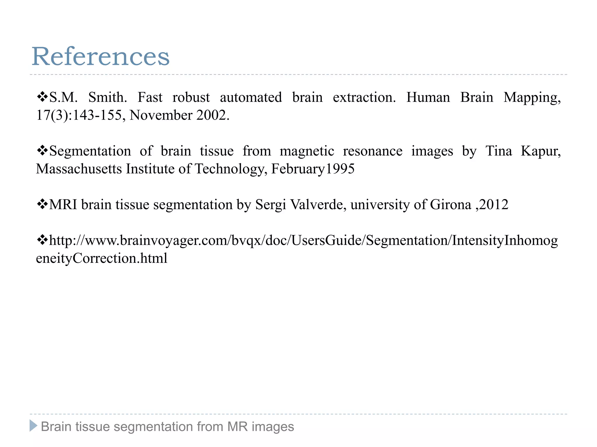 S.M. Smith. Fast robust automated brain extraction. Human Brain Mapping,
17(3):143-155, November 2002.
Segmentation of brain tissue from magnetic resonance images by Tina Kapur,
Massachusetts Institute of Technology, February1995
MRI brain tissue segmentation by Sergi Valverde, university of Girona ,2012
http://www.brainvoyager.com/bvqx/doc/UsersGuide/Segmentation/IntensityInhomog
eneityCorrection.html
Brain tissue segmentation from MR images
References
 