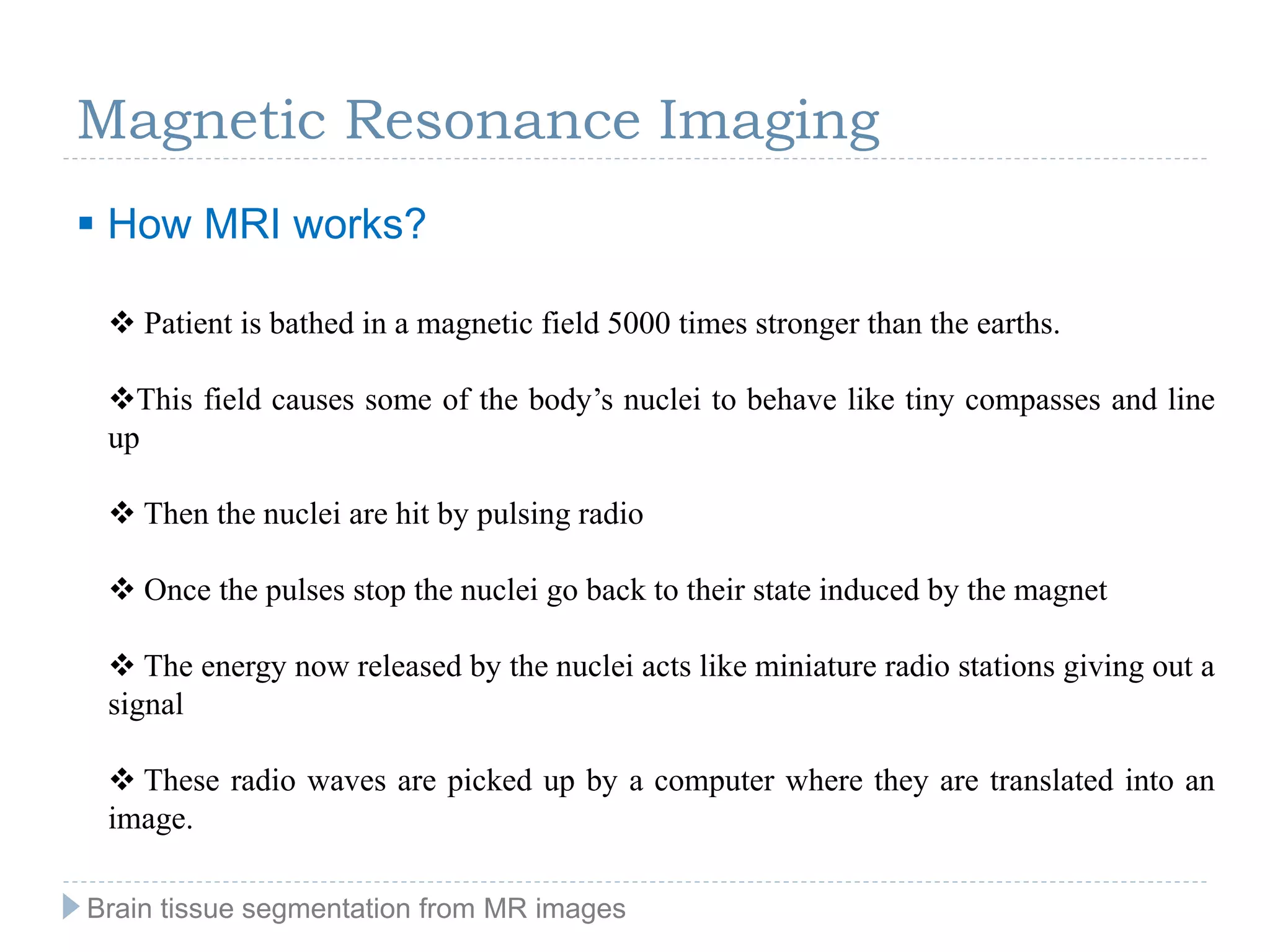 Magnetic Resonance Imaging
 How MRI works?
 Patient is bathed in a magnetic field 5000 times stronger than the earths.
This field causes some of the body’s nuclei to behave like tiny compasses and line
up
 Then the nuclei are hit by pulsing radio
 Once the pulses stop the nuclei go back to their state induced by the magnet
 The energy now released by the nuclei acts like miniature radio stations giving out a
signal
 These radio waves are picked up by a computer where they are translated into an
image.
Brain tissue segmentation from MR images
 