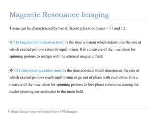 Tissue can be characterized by two different relaxation times – T1 and T2.
T1 (longitudinal relaxation time) is the time constant which determines the rate at
which excited protons return to equilibrium. It is a measure of the time taken for
spinning protons to realign with the external magnetic field.
 T2 (transverse relaxation time) is the time constant which determines the rate at
which excited protons reach equilibrium or go out of phase with each other. It is a
measure of the time taken for spinning protons to lose phase coherence among the
nuclei spinning perpendicular to the main field.
Magnetic Resonance Imaging
Brain tissue segmentation from MR images
 